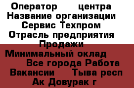 Оператор Call-центра › Название организации ­ Сервис Техпром › Отрасль предприятия ­ Продажи › Минимальный оклад ­ 28 000 - Все города Работа » Вакансии   . Тыва респ.,Ак-Довурак г.